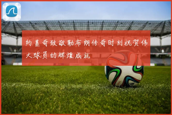 约基奇致敬勒布朗传奇时刻祝贺伟大球员的辉煌成就