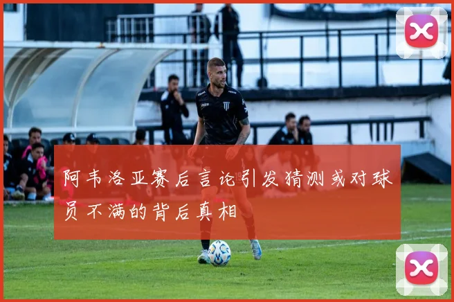 阿韦洛亚赛后言论引发猜测或对球员不满的背后真相