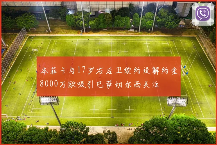 本菲卡与17岁右后卫续约设解约金8000万欧吸引巴萨切尔西关注
