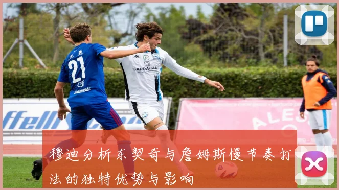 穆迪分析东契奇与詹姆斯慢节奏打法的独特优势与影响
