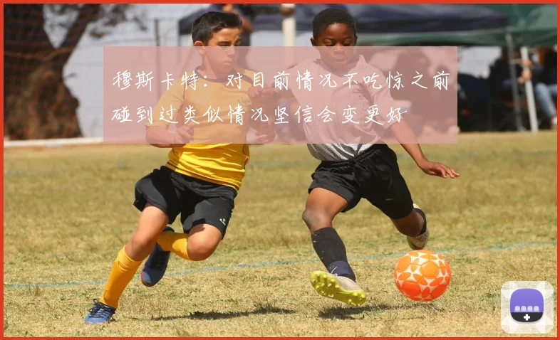 穆斯卡特：对目前情况不吃惊之前碰到过类似情况坚信会变更好