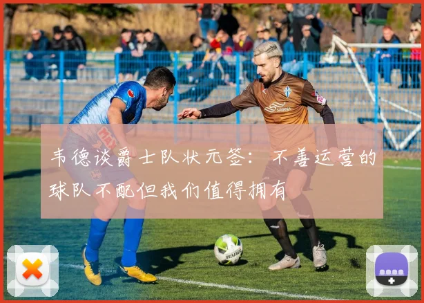 韦德谈爵士队状元签：不善运营的球队不配但我们值得拥有