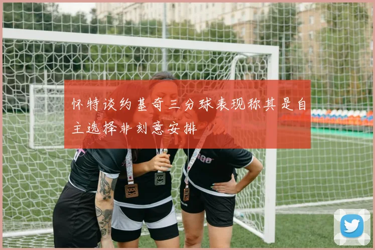 怀特谈约基奇三分球表现称其是自主选择非刻意安排