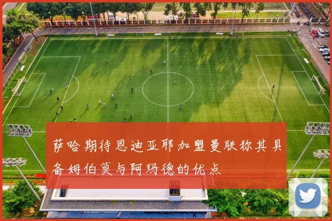 萨哈期待恩迪亚耶加盟曼联称其具备姆伯莫与阿玛德的优点