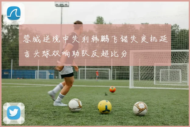 蓉城逆境中失利韩鹏飞错失良机延吉头球双响助队反超比分