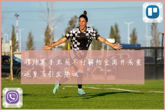 穆帅赛季末或不付解约金离开或重返皇马引发热议