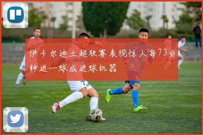 伊卡尔迪土超联赛表现惊人每73分钟进一球成进球机器