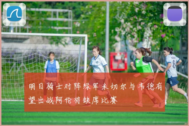 明日骑士对阵绿军米切尔与韦德有望出战阿伦将缺席比赛