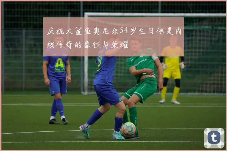 庆祝大鲨鱼奥尼尔54岁生日他是内线传奇的象征与荣耀