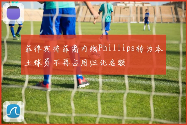 菲律宾将菲裔内线Phillips转为本土球员不再占用归化名额