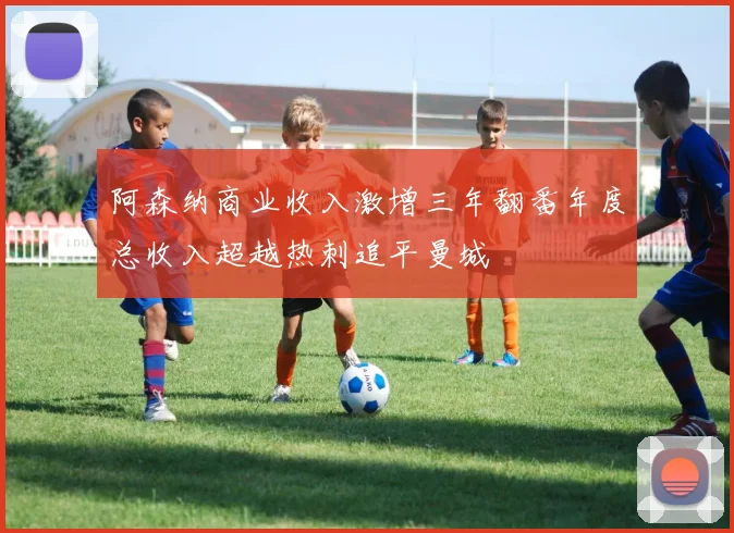 阿森纳商业收入激增三年翻番年度总收入超越热刺追平曼城
